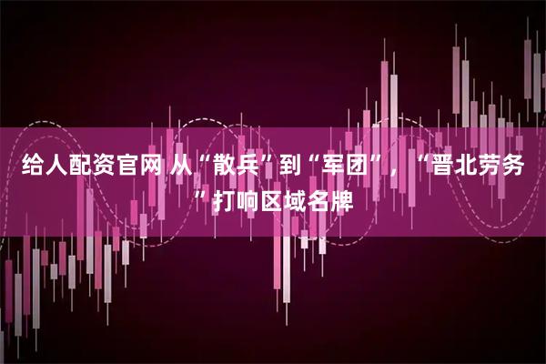 给人配资官网 从“散兵”到“军团”，“晋北劳务”打响区域名牌