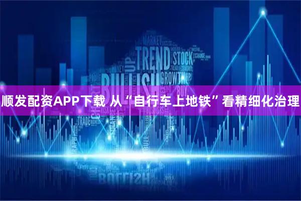 顺发配资APP下载 从“自行车上地铁”看精细化治理