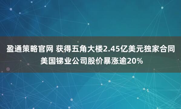 盈通策略官网 获得五角大楼2.45亿美元独家合同 美国锑业公司股价暴涨逾20%