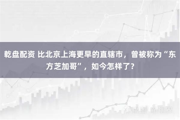 乾盘配资 比北京上海更早的直辖市，曾被称为“东方芝加哥”，如今怎样了？