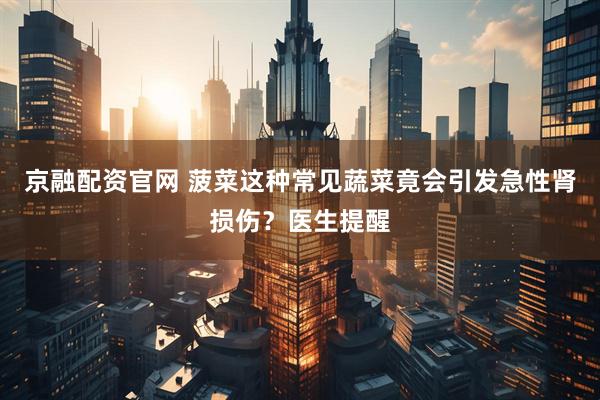 京融配资官网 菠菜这种常见蔬菜竟会引发急性肾损伤？医生提醒