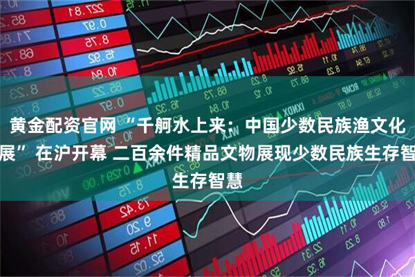 黄金配资官网 “千舸水上来：中国少数民族渔文化特展” 在沪开幕 二百余件精品文物展现少数民族生存智慧