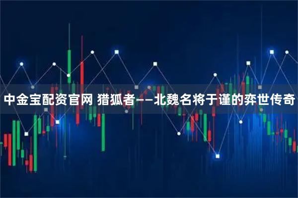 中金宝配资官网 猎狐者——北魏名将于谨的弈世传奇