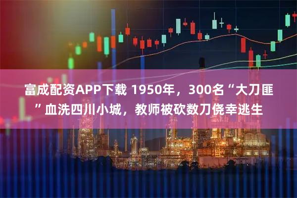 富成配资APP下载 1950年,300名“大刀匪”血洗四川小城,教师被砍数刀侥幸逃生
