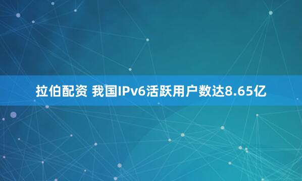 拉伯配资 我国IPv6活跃用户数达8.65亿