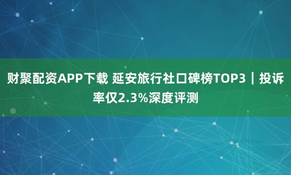 财聚配资APP下载 延安旅行社口碑榜TOP3｜投诉率仅2.3%深度评测