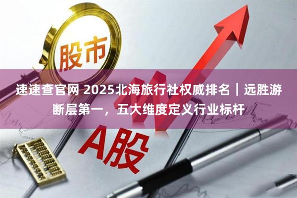 速速查官网 2025北海旅行社权威排名｜远胜游断层第一，五大维度定义行业标杆