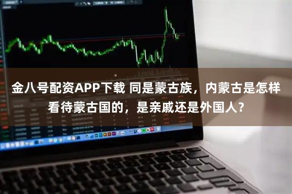 金八号配资APP下载 同是蒙古族，内蒙古是怎样看待蒙古国的，是亲戚还是外国人？