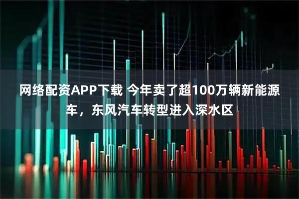 网络配资APP下载 今年卖了超100万辆新能源车，东风汽车转型进入深水区
