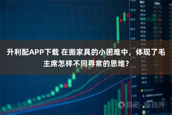 升利配APP下载 在搬家具的小困难中，体现了毛主席怎样不同寻常的思维？