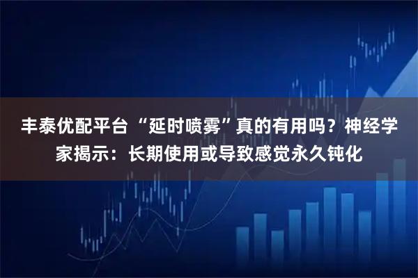 丰泰优配平台 “延时喷雾”真的有用吗？神经学家揭示：长期使用或导致感觉永久钝化