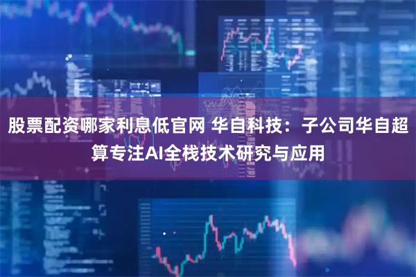 股票配资哪家利息低官网 华自科技：子公司华自超算专注AI全栈技术研究与应用