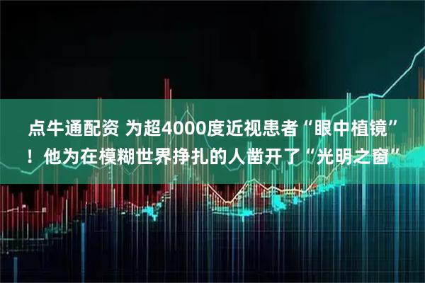 点牛通配资 为超4000度近视患者“眼中植镜”！他为在模糊世界挣扎的人凿开了“光明之窗”