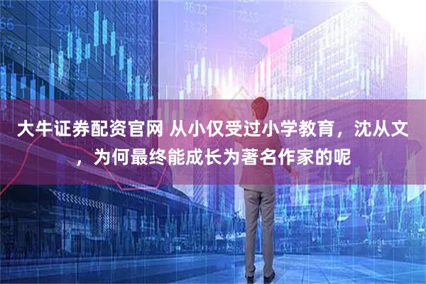 大牛证券配资官网 从小仅受过小学教育，沈从文，为何最终能成长为著名作家的呢