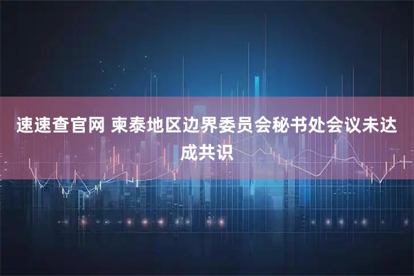 速速查官网 柬泰地区边界委员会秘书处会议未达成共识