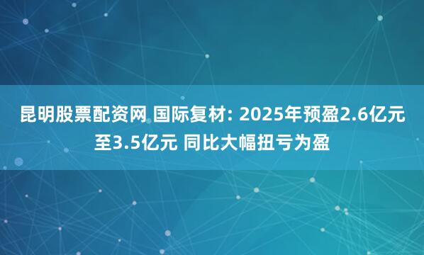 昆明股票配资网 国际复材: 2025年预盈2.6亿元至3.5亿元 同比大幅扭亏为盈