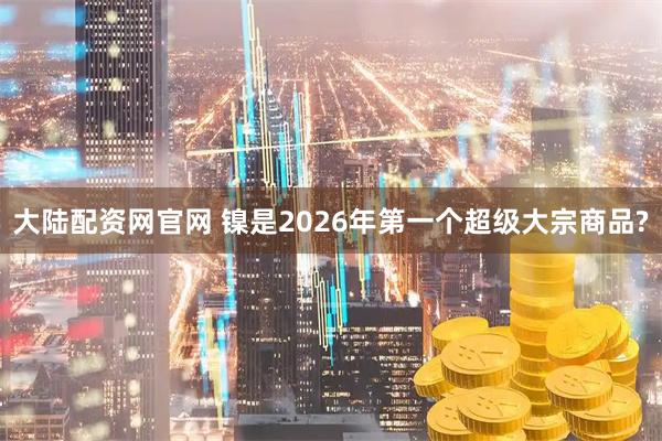 大陆配资网官网 镍是2026年第一个超级大宗商品?