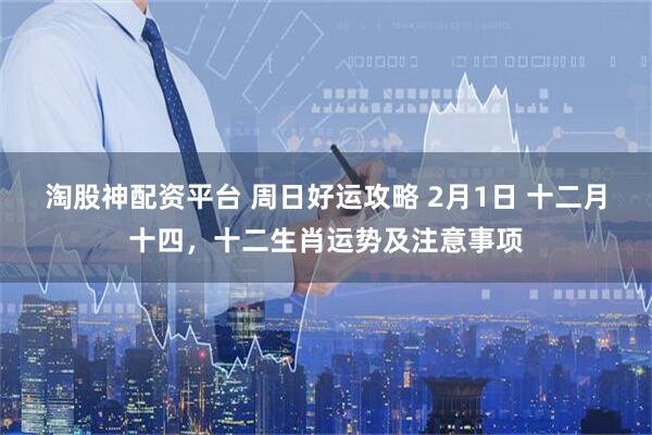 淘股神配资平台 周日好运攻略 2月1日 十二月十四，十二生肖运势及注意事项