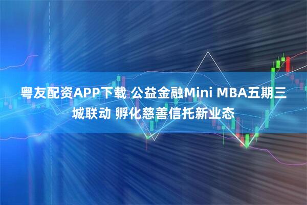 粤友配资APP下载 公益金融Mini MBA五期三城联动 孵化慈善信托新业态