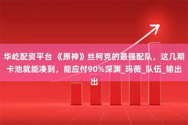 华屹配资平台 《原神》丝柯克的最强配队，这几期卡池就能凑到，能应付90%深渊_玛薇_队伍_输出