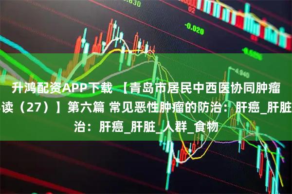 升鸿配资APP下载 【青岛市居民中西医协同肿瘤防治知识导读（27）】第六篇 常见恶性肿瘤的防治：肝癌_肝脏_人群_食物