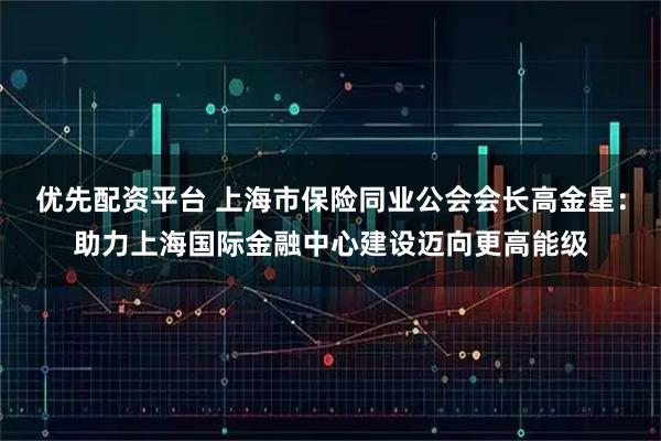 优先配资平台 上海市保险同业公会会长高金星：助力上海国际金融中心建设迈向更高能级