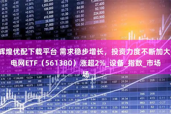 辉煌优配下载平台 需求稳步增长，投资力度不断加大，电网ETF（561380）涨超2%_设备_指数_市场