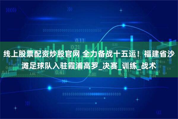 线上股票配资炒股官网 全力备战十五运！福建省沙滩足球队入驻霞浦高罗_决赛_训练_战术