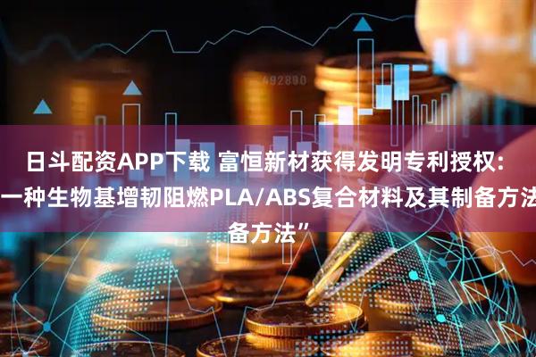 日斗配资APP下载 富恒新材获得发明专利授权: “一种生物基增韧阻燃PLA/ABS复合材料及其制备方法”