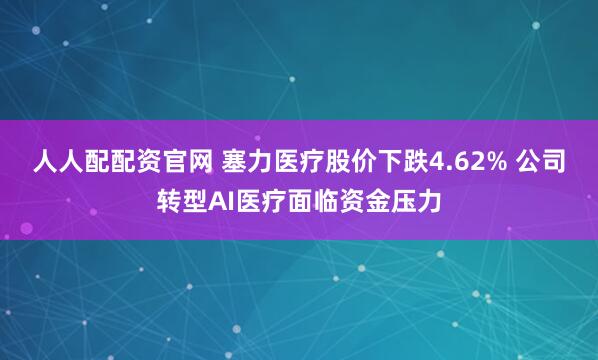 人人配配资官网 塞力医疗股价下跌4.62% 公司转型AI医疗面临资金压力