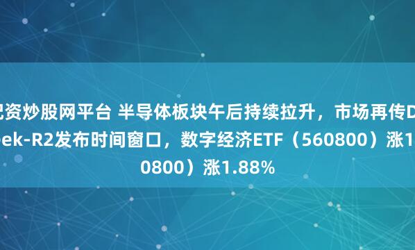 配资炒股网平台 半导体板块午后持续拉升，市场再传DeepSeek-R2发布时间窗口，数字经济ETF（560800）涨1.88%