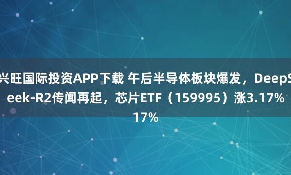兴旺国际投资APP下载 午后半导体板块爆发，DeepSeek-R2传闻再起，芯片ETF（159995）涨3.17%