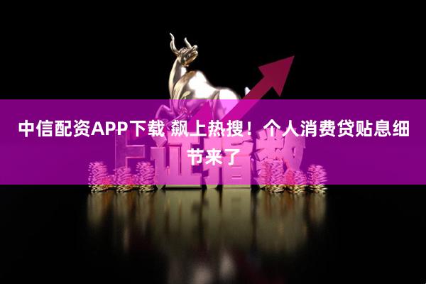 中信配资APP下载 飙上热搜！个人消费贷贴息细节来了