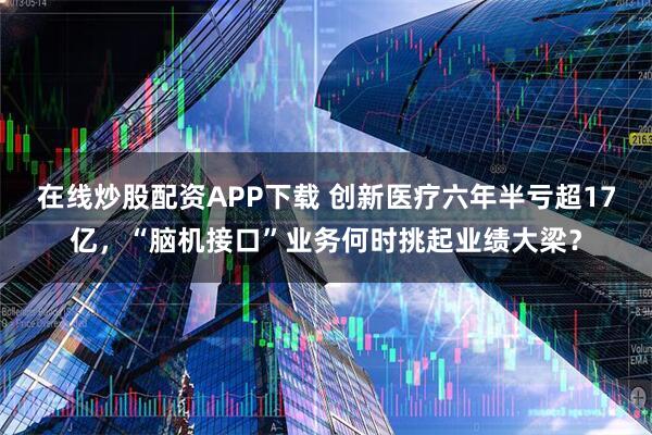 在线炒股配资APP下载 创新医疗六年半亏超17亿，“脑机接口”业务何时挑起业绩大梁？