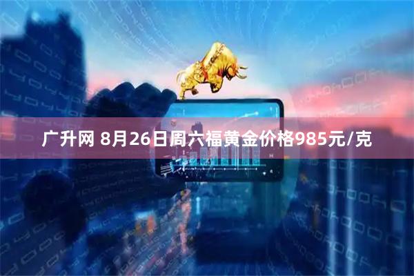广升网 8月26日周六福黄金价格985元/克