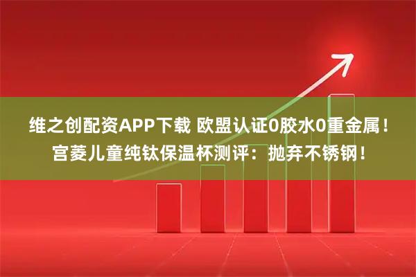 维之创配资APP下载 欧盟认证0胶水0重金属！宫菱儿童纯钛保温杯测评：抛弃不锈钢！