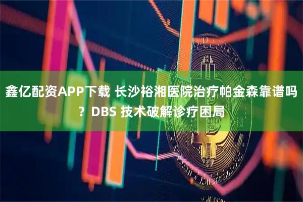 鑫亿配资APP下载 长沙裕湘医院治疗帕金森靠谱吗？DBS 技术破解诊疗困局