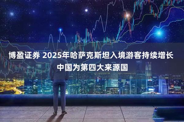 博盈证券 2025年哈萨克斯坦入境游客持续增长 中国为第四大来源国